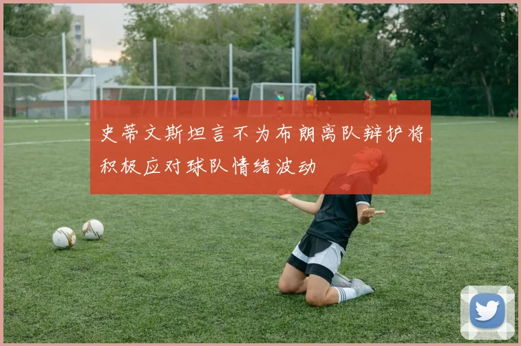史蒂文斯坦言不为布朗离队辩护将积极应对球队情绪波动