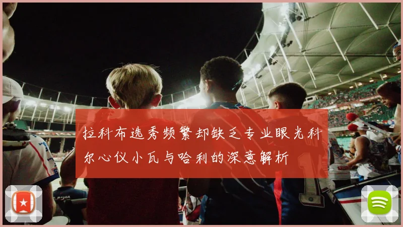 拉科布选秀频繁却缺乏专业眼光科尔心仪小瓦与哈利的深意解析