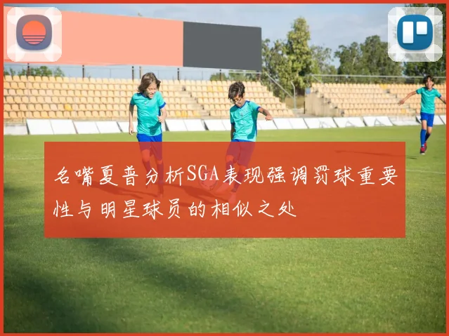 名嘴夏普分析SGA表现强调罚球重要性与明星球员的相似之处
