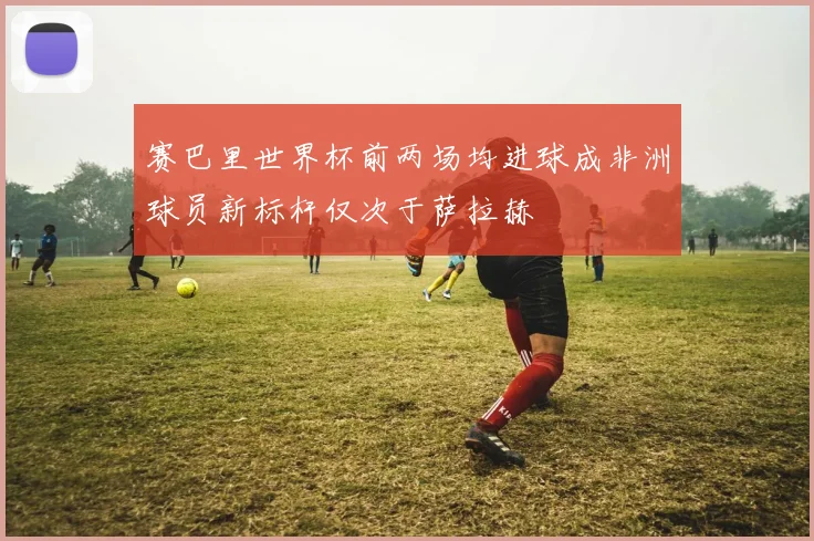 赛巴里世界杯前两场均进球成非洲球员新标杆仅次于萨拉赫