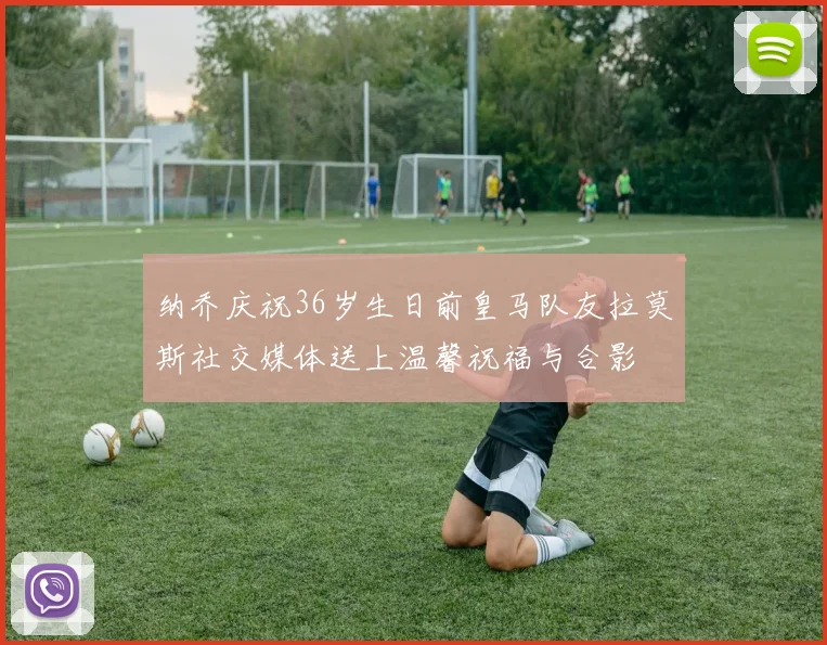 纳乔庆祝36岁生日前皇马队友拉莫斯社交媒体送上温馨祝福与合影