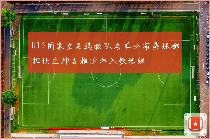 U15国家女足选拔队名单公布桑妮娜担任主帅古雅沙加入教练组