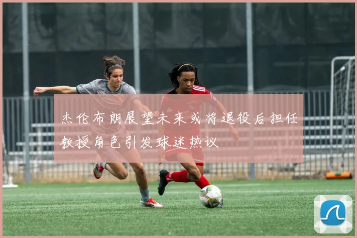 杰伦布朗展望未来或将退役后担任教授角色引发球迷热议