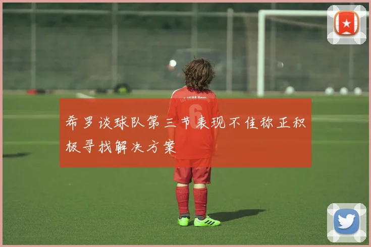 希罗谈球队第三节表现不佳称正积极寻找解决方案