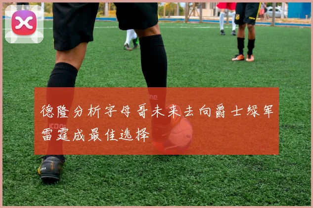 德隆分析字母哥未来去向爵士绿军雷霆成最佳选择