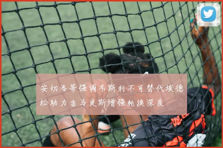 安切洛蒂强调韦斯利不可替代埃德松助力吉马良斯增强轮换深度