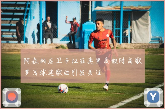 阿森纳后卫卡拉菲奥里度假时高歌罗马球迷歌曲引发关注