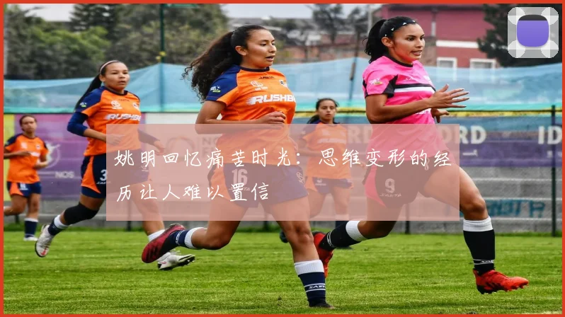 姚明回忆痛苦时光：思维变形的经历让人难以置信