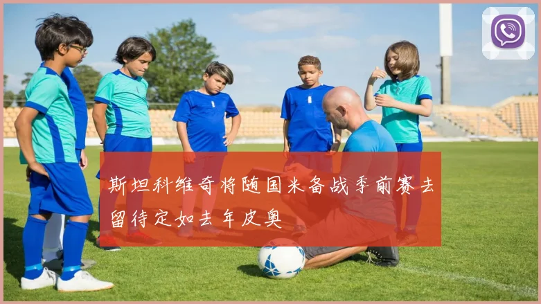 斯坦科维奇将随国米备战季前赛去留待定如去年皮奥