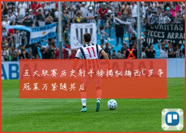 五大联赛历史射手榜揭秘梅西C罗争冠莱万紧随其后