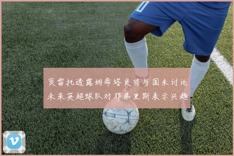莫雷托透露姆希塔良将与国米讨论未来英超球队对邓弗里斯表示兴趣