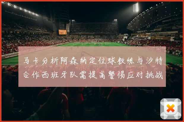 马卡分析阿森纳定位球教练与沙特合作西班牙队需提高警惕应对挑战