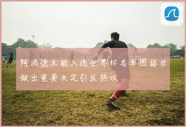 阿诺德未能入选世界杯名单图赫尔做出重要决定引发热议