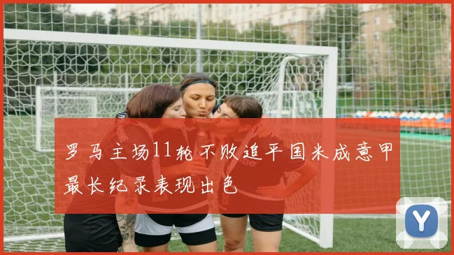 罗马主场11轮不败追平国米成意甲最长纪录表现出色
