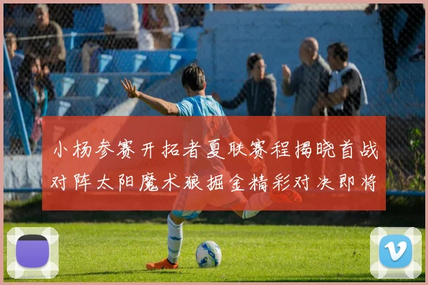 小杨参赛开拓者夏联赛程揭晓首战对阵太阳魔术狼掘金精彩对决即将开启