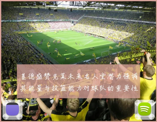 基德盛赞克莱未来名人堂潜力强调其能量与投篮能力对球队的重要性