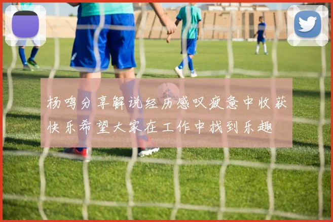杨鸣分享解说经历感叹疲惫中收获快乐希望大家在工作中找到乐趣