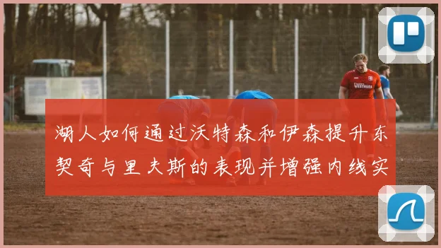 湖人如何通过沃特森和伊森提升东契奇与里夫斯的表现并增强内线实力