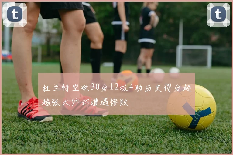 杜兰特空砍30分12板4助历史得分超越张大帅却遭遇惨败