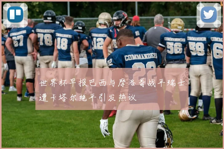 世界杯早报巴西与摩洛哥战平瑞士遭卡塔尔绝平引发热议