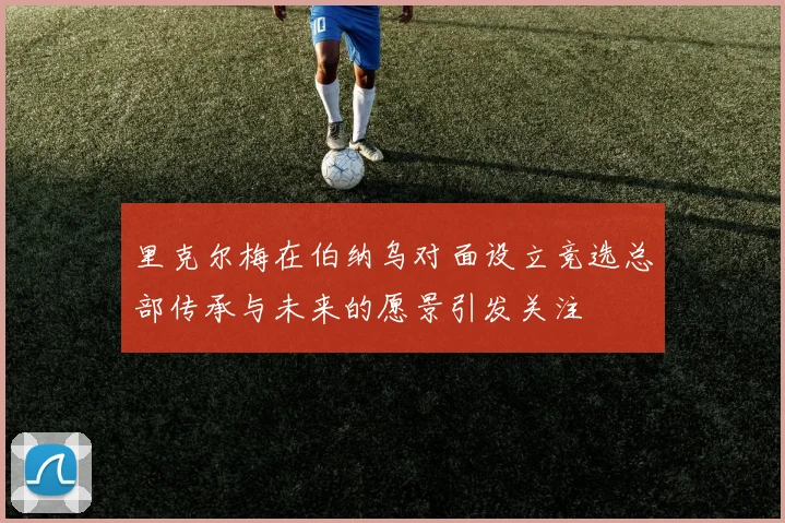 里克尔梅在伯纳乌对面设立竞选总部传承与未来的愿景引发关注