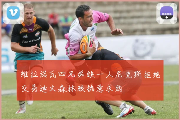维拉诺瓦四兄弟缺一人尼克斯拒绝交易迪文森林狼执意求购