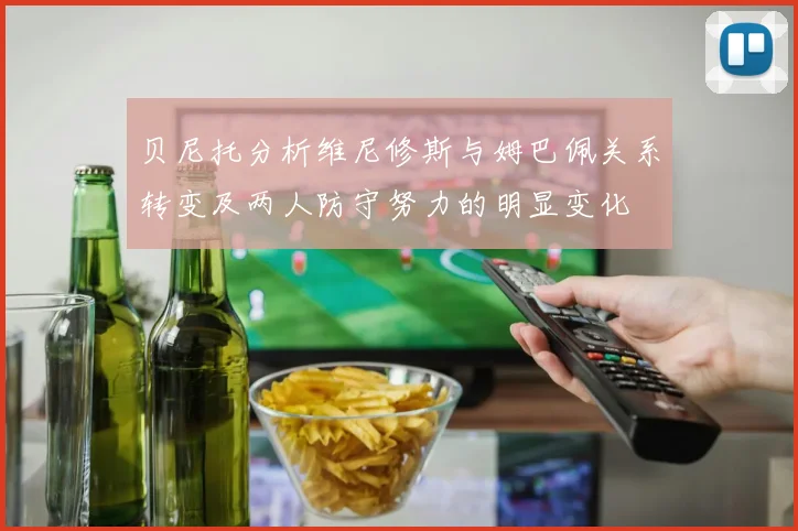 贝尼托分析维尼修斯与姆巴佩关系转变及两人防守努力的明显变化