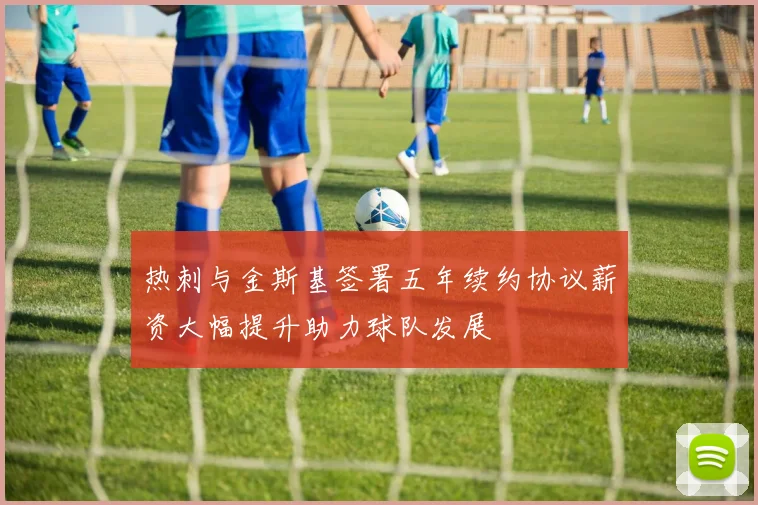 热刺与金斯基签署五年续约协议薪资大幅提升助力球队发展