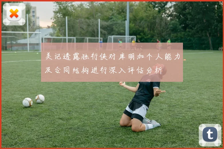 美记透露独行侠对库明加个人能力及合同结构进行深入评估分析